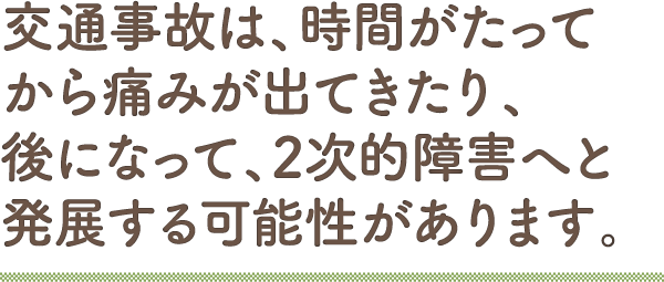 交通事故は、時間がたってから痛みが出てきたり、後になって、2次的障害へと発展する可能性があります。