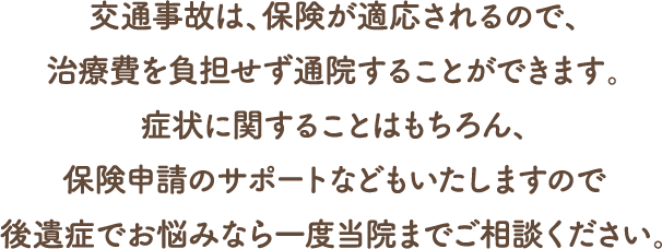 交通事故は、保険が適応されるので、治療費を負担せず通院することができます。
症状に関することはもちろん、保険申請のサポートなどもいたしますので後遺症でお悩みなら一度当院までご相談ください。