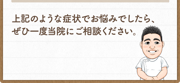 上記のような症状でお悩みでしたら、ぜひ一度当院にご相談ください。