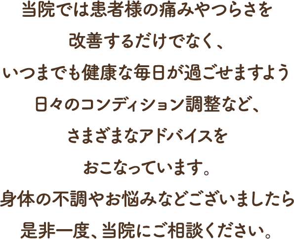 当院では患者様の痛みやつらさを改善するだけでなく、いつまでも健康な毎日が過ごせますよう日々のコンディション調整など、さまざまなアドバイスをおこなっておいます。身体の不調やお悩みなどございましたら是非一度、当院にご相談ください。